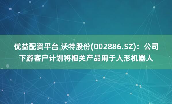 优益配资平台 沃特股份(002886.SZ)：公司下游客户计划将相关产品用于人形机器人