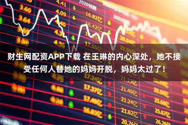 财生网配资APP下载 在王琳的内心深处，她不接受任何人替她的妈妈开脱，妈妈太过了！