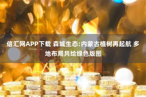 信汇网APP下载 森城生态:内蒙古植树再起航 多地布局共绘绿色版图