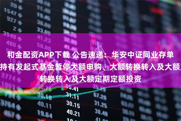 和金配资APP下载 公告速递：华安中证同业存单AAA指数7天持有发起式基金暂停大额申购、大额转换转入及大额定期定额投资