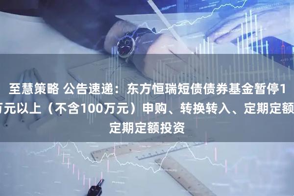 至慧策略 公告速递：东方恒瑞短债债券基金暂停100万元以上（不含100万元）申购、转换转入、定期定额投资