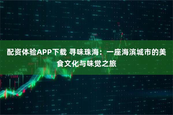 配资体验APP下载 寻味珠海：一座海滨城市的美食文化与味觉之旅