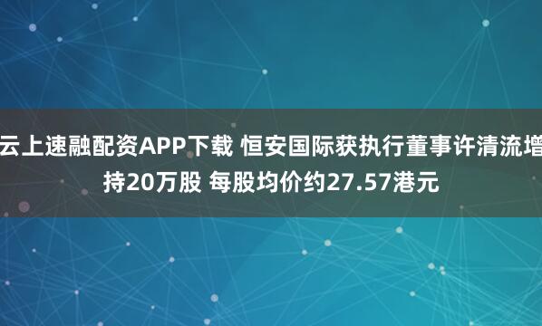 云上速融配资APP下载 恒安国际获执行董事许清流增持20万股 每股均价约27.57港元