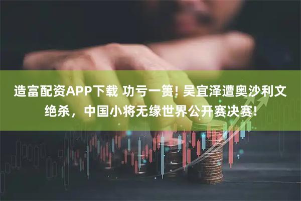 造富配资APP下载 功亏一篑! 吴宜泽遭奥沙利文绝杀，中国小将无缘世界公开赛决赛!