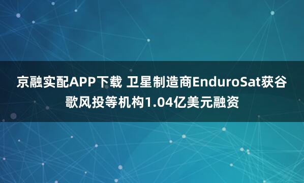 京融实配APP下载 卫星制造商EnduroSat获谷歌风投等机构1.04亿美元融资