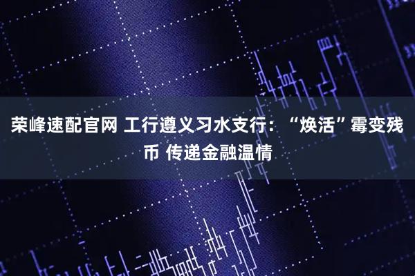 荣峰速配官网 工行遵义习水支行:“焕活”霉变残币 传递金融温情