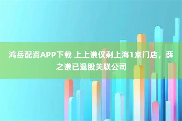 鸿岳配资APP下载 上上谦仅剩上海1家门店，薛之谦已退股关联公司