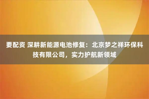要配资 深耕新能源电池修复：北京梦之祥环保科技有限公司，实力护航新领域