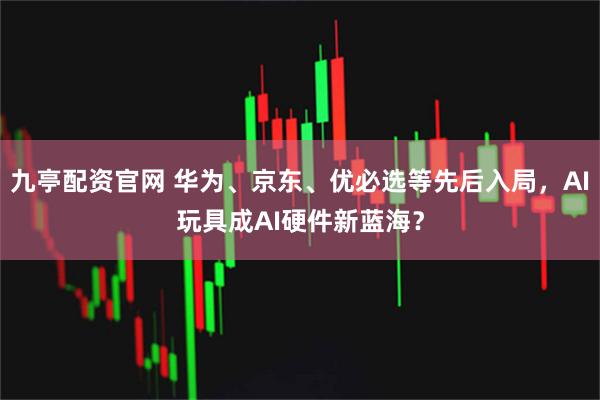 九亭配资官网 华为、京东、优必选等先后入局，AI玩具成AI硬件新蓝海？