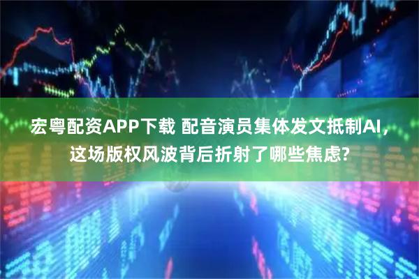 宏粤配资APP下载 配音演员集体发文抵制AI，这场版权风波背后折射了哪些焦虑?