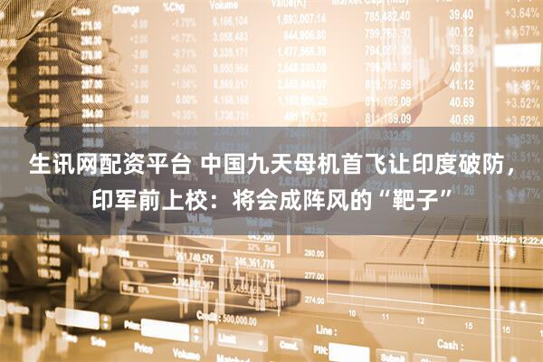 生讯网配资平台 中国九天母机首飞让印度破防，印军前上校：将会成阵风的“靶子”