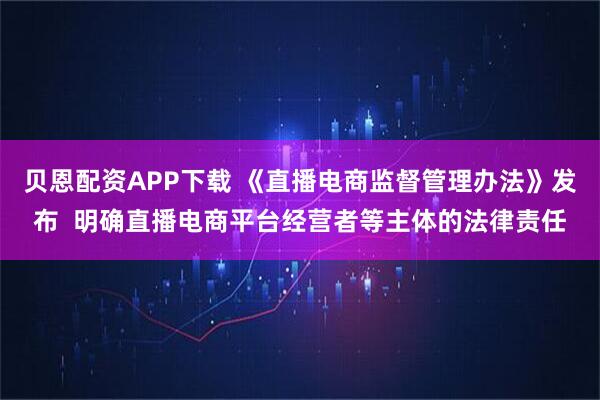 贝恩配资APP下载 《直播电商监督管理办法》发布  明确直播电商平台经营者等主体的法律责任