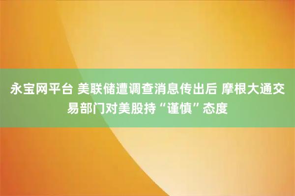 永宝网平台 美联储遭调查消息传出后 摩根大通交易部门对美股持“谨慎”态度