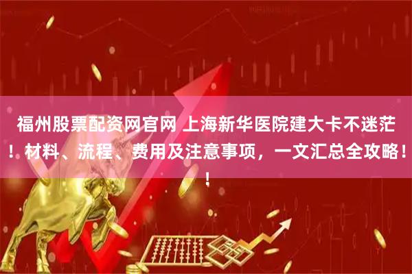 福州股票配资网官网 上海新华医院建大卡不迷茫！材料、流程、费用及注意事项，一文汇总全攻略！