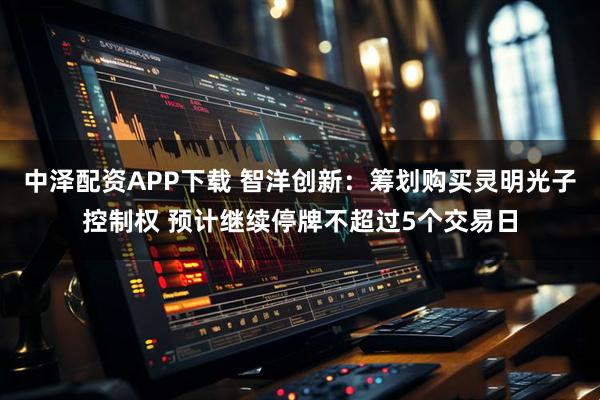 中泽配资APP下载 智洋创新：筹划购买灵明光子控制权 预计继续停牌不超过5个交易日