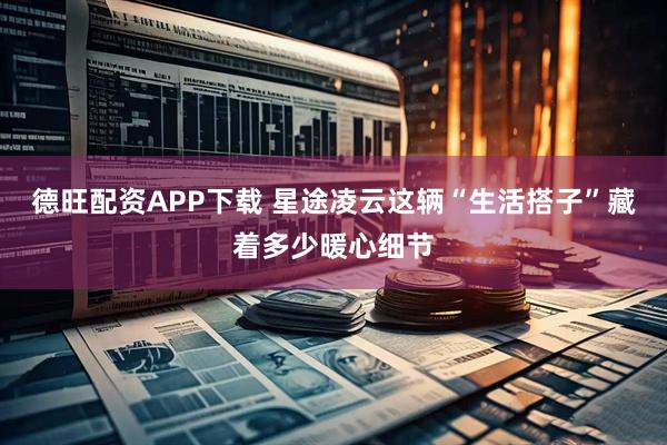 德旺配资APP下载 星途凌云这辆“生活搭子”藏着多少暖心细节