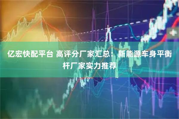 亿宏快配平台 高评分厂家汇总：新能源车身平衡杆厂家实力推荐