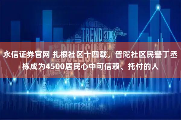 永信证券官网 扎根社区十四载，普陀社区民警丁丞栋成为4500居民心中可信赖、托付的人