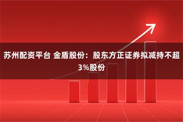 苏州配资平台 金盾股份：股东方正证券拟减持不超3%股份
