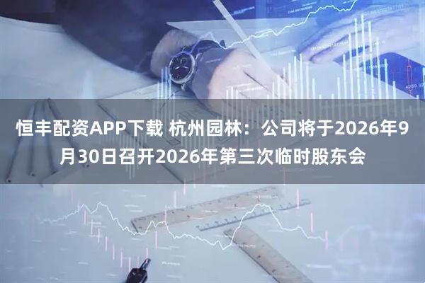 恒丰配资APP下载 杭州园林：公司将于2026年9月30日召开2026年第三次临时股东会